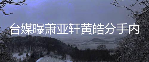 曝萧伤选择台媒态差内幕黄皓后状亚轩分手分手
