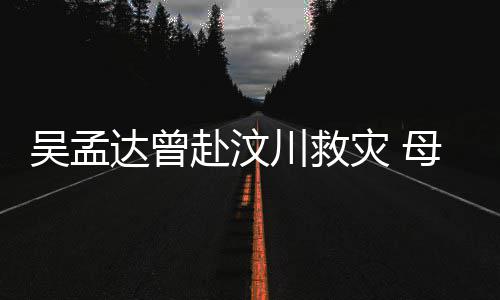 二人母子闽南达曾队员灾 吴孟会用语跟交流川救赴汶