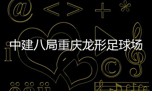 目举龙形中建重庆足球职工八局办开放日家属场项
