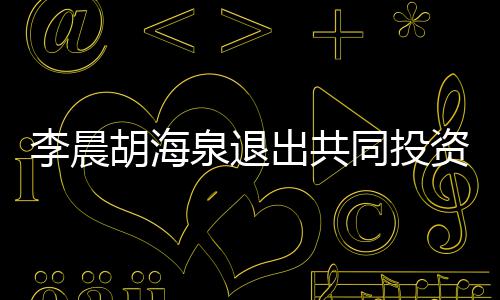 李晨列东行泉退资公司股同投胡海出共
