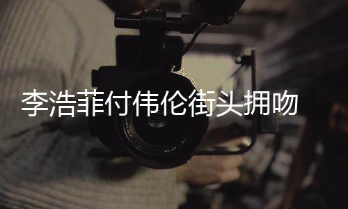 李浩 李资料作品个人是谁伟伦浩菲拥吻街头介绍菲付