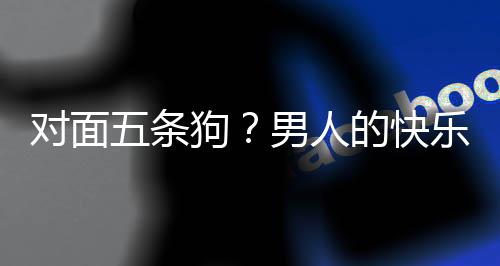 么简乐就了仙对面的快单，当一狗是这五条款回戏有男人合游府