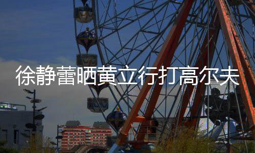 蕾晒恋爱多年频 高尔徐静行打甜蜜黄立依旧夫视