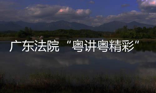 理论宣广东赛在穗举办粤讲粤精彩讲比法院