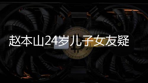儿子赵本光 山24岁身材纤细头白染一女友疑曝发